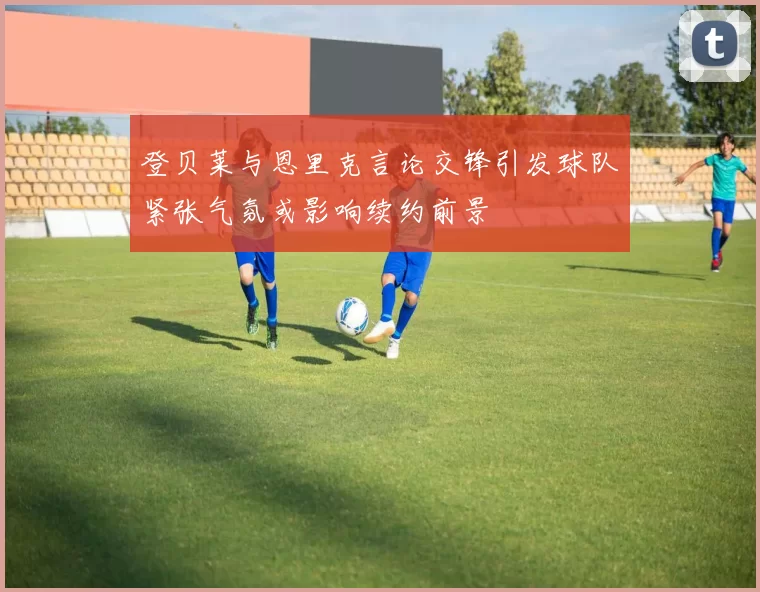 登贝莱与恩里克言论交锋引发球队紧张气氛或影响续约前景