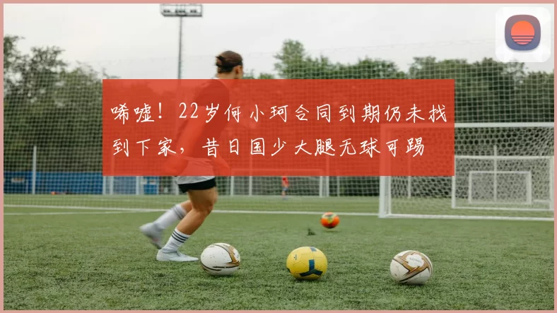 唏嘘！22岁何小珂合同到期仍未找到下家，昔日国少大腿无球可踢