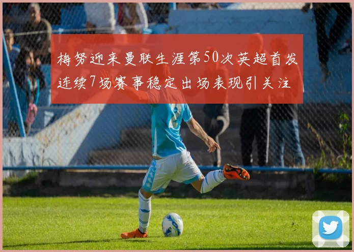 梅努迎来曼联生涯第50次英超首发连续7场赛事稳定出场表现引关注