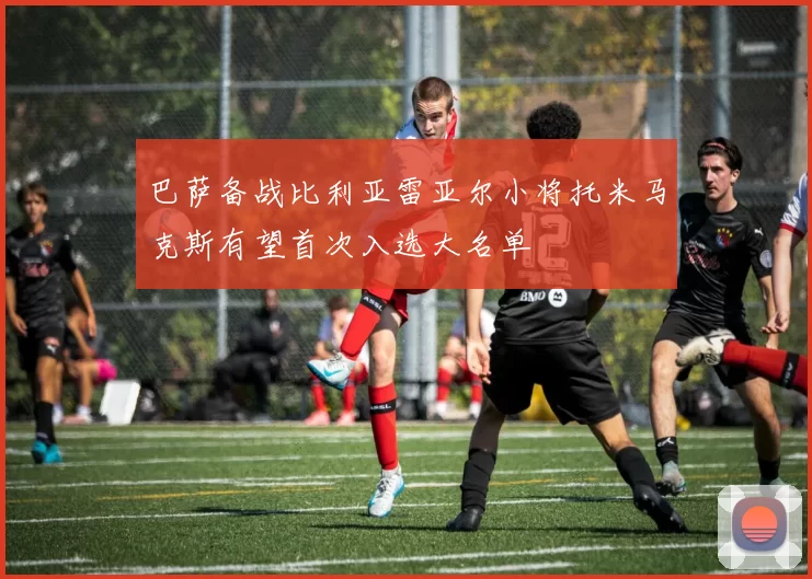 巴萨备战比利亚雷亚尔小将托米马克斯有望首次入选大名单