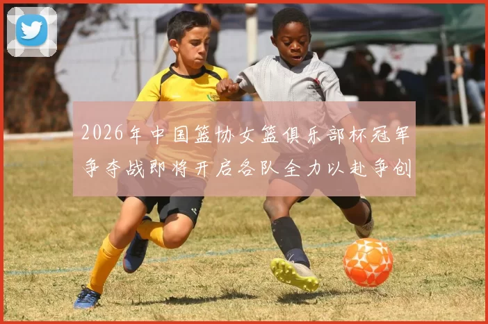 2026年中国篮协女篮俱乐部杯冠军争夺战即将开启各队全力以赴争创佳绩