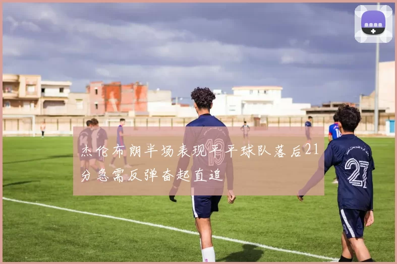 杰伦布朗半场表现平平球队落后21分急需反弹奋起直追