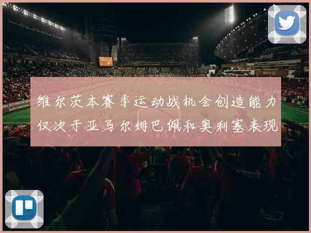 维尔茨本赛季运动战机会创造能力仅次于亚马尔姆巴佩和奥利塞表现突出