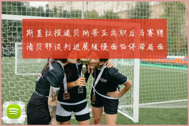斯基拉报道贝纳蒂亚离职后马赛聘请贝耶谈判进展缓慢面临停滞局面