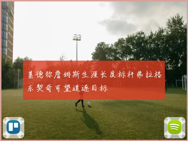 基德称詹姆斯生涯长度标杆弗拉格东契奇可望追逐目标
