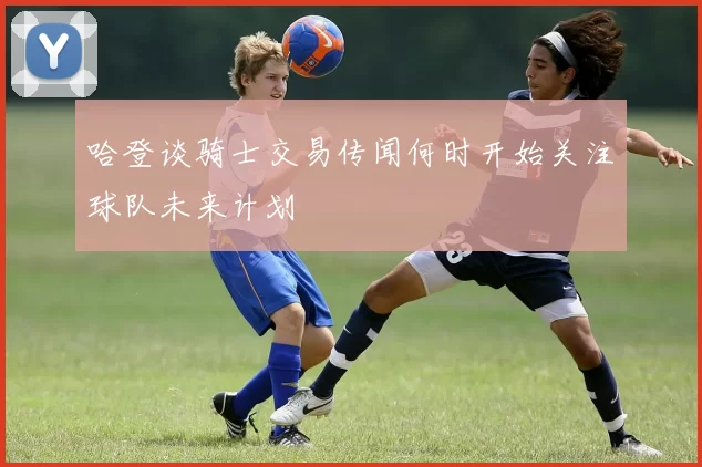 哈登谈骑士交易传闻何时开始关注球队未来计划