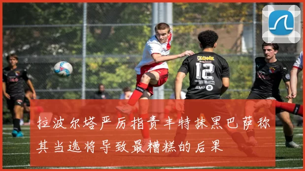 拉波尔塔严厉指责丰特抹黑巴萨称其当选将导致最糟糕的后果