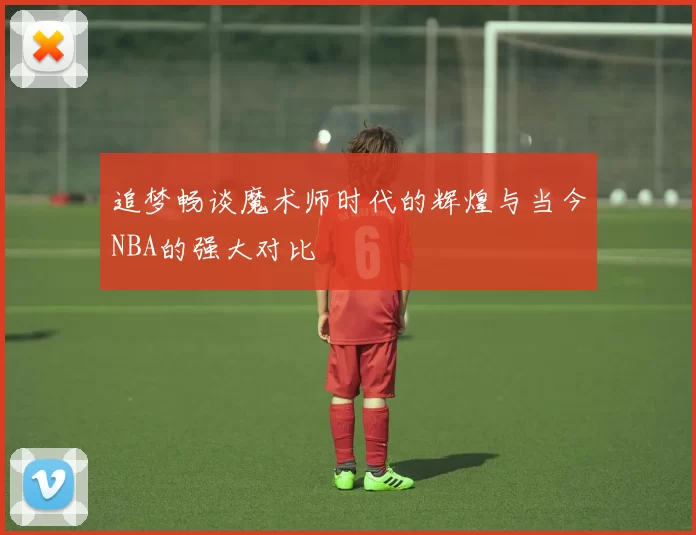 追梦畅谈魔术师时代的辉煌与当今NBA的强大对比
