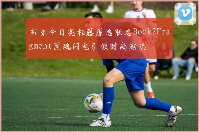 布克今日亮相藤原浩联名Book2Fragment黑魂闪电引领时尚潮流
