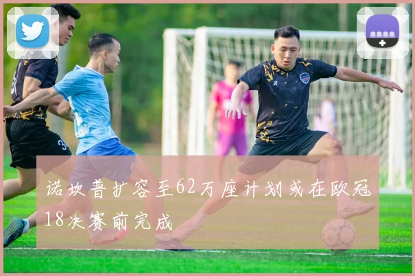 诺坎普扩容至62万座计划或在欧冠18决赛前完成