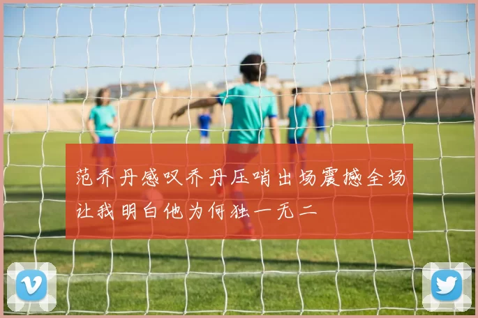 范乔丹感叹乔丹压哨出场震撼全场让我明白他为何独一无二
