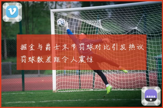 掘金与爵士末节罚球对比引发热议罚球数差距令人震惊