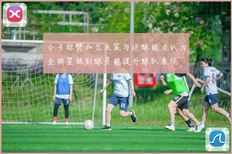 小卡称赞加兰决策与运球能力认为全明星级别球员能提升球队表现