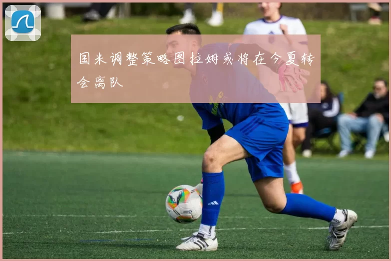国米调整策略图拉姆或将在今夏转会离队