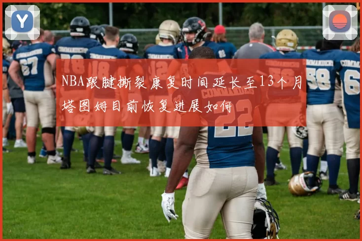 NBA跟腱撕裂康复时间延长至13个月塔图姆目前恢复进展如何