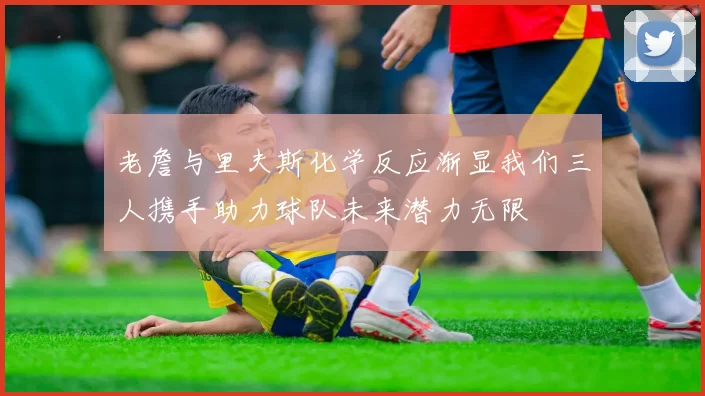 老詹与里夫斯化学反应渐显我们三人携手助力球队未来潜力无限