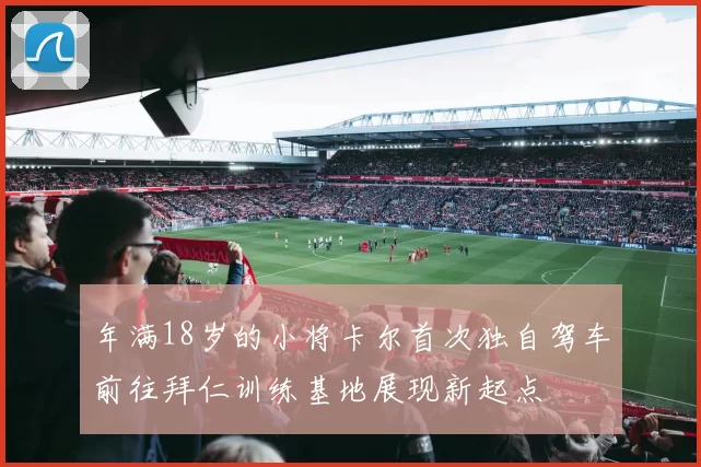 年满18岁的小将卡尔首次独自驾车前往拜仁训练基地展现新起点