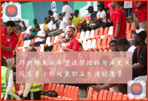 邓利维表达希望追梦格林与库里共同在勇士队结束职业生涯的愿景